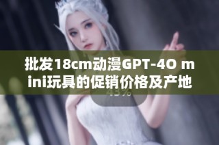 批发18cm动漫GPT-4O mini玩具的促销价格及产地信息