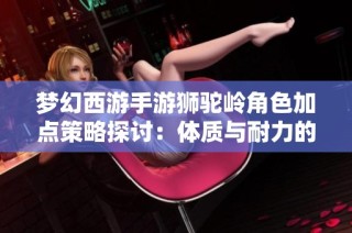 梦幻西游手游狮驼岭角色加点策略探讨：体质与耐力的权衡选择