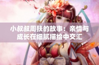 小叔叔周扶的故事：亲情与成长在细腻描绘中交汇