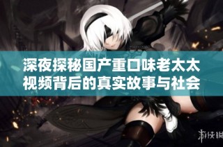 深夜探秘国产重口味老太太视频背后的真实故事与社会反响