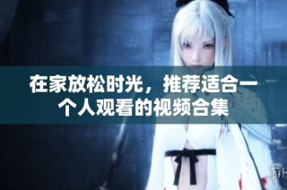 在家放松时光，推荐适合一个人观看的视频合集