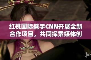 红桃国际携手CNN开展全新合作项目，共同探索媒体创新之路