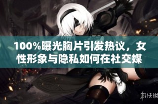 100%曝光胸片引发热议，女性形象与隐私如何在社交媒体上共存
