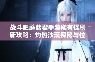 战斗吧蘑菇君手游稀有怪刷新攻略：灼热沙漠探秘与位置大全