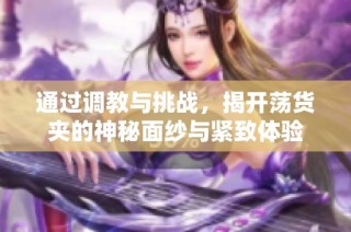 通过调教与挑战，揭开荡货夹的神秘面纱与紧致体验