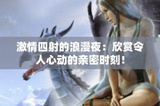激情四射的浪漫夜：欣赏令人心动的亲密时刻！