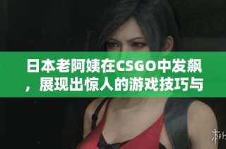日本老阿姨在CSGO中发飙，展现出惊人的游戏技巧与激情
