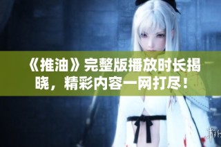《推油》完整版播放时长揭晓，精彩内容一网打尽！