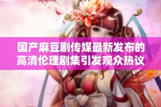 国产麻豆剧传媒最新发布的高清伦理剧集引发观众热议