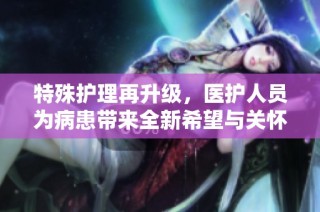 特殊护理再升级，医护人员为病患带来全新希望与关怀