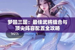 梦回三国：最佳武将组合与顶尖阵容配置全攻略