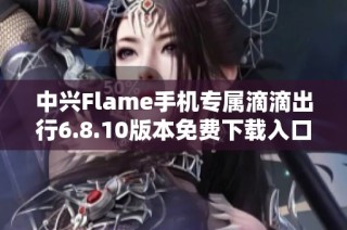 中兴Flame手机专属滴滴出行6.8.10版本免费下载入口