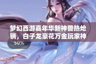 梦幻西游嘉年华新神兽热炝销，白子龙豪花万金玩家神技合成惊艳全场