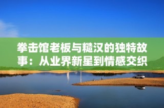 拳击馆老板与糙汉的独特故事：从业界新星到情感交织的旅程