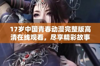 17岁中国青春动漫完整版高清在线观看，尽享精彩故事与视觉盛宴