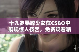 十九岁暴躁少女在CSGO中展现惊人技艺，免费观看精彩赛事瞬间
