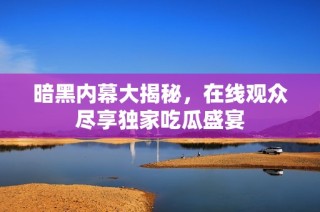 暗黑内幕大揭秘，在线观众尽享独家吃瓜盛宴