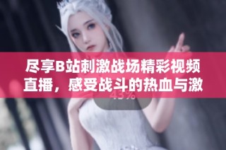 尽享B站刺激战场精彩视频直播，感受战斗的热血与激情