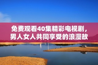 免费观看40集精彩电视剧，男人女人共同享受的浪漫故事