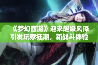《梦幻西游》迎来超级风泽引发玩家狂潮，新战斗体验震撼登场！