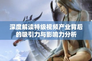 深度解读特级视频产业背后的吸引力与影响力分析