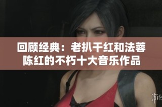 回顾经典：老扒干红和法蓉陈红的不朽十大音乐作品