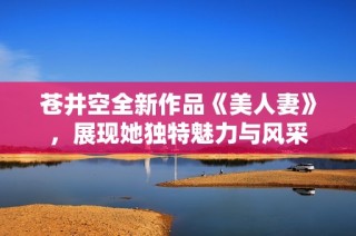 苍井空全新作品《美人妻》，展现她独特魅力与风采