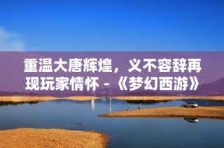重温大唐辉煌，义不容辞再现玩家情怀 - 《梦幻西游》续写经典传奇
