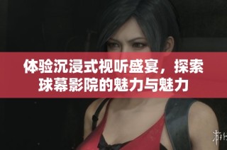 体验沉浸式视听盛宴，探索球幕影院的魅力与魅力