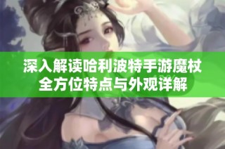 深入解读哈利波特手游魔杖全方位特点与外观详解