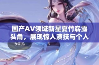 国产AV领域新星夏竹崭露头角，展现惊人演技与个人魅力