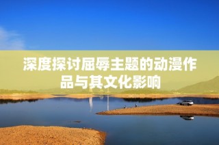 深度探讨屈辱主题的动漫作品与其文化影响