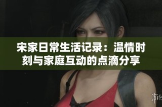 宋家日常生活记录：温情时刻与家庭互动的点滴分享
