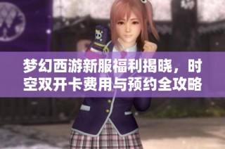梦幻西游新服福利揭晓，时空双开卡费用与预约全攻略分析
