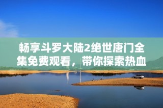 畅享斗罗大陆2绝世唐门全集免费观看，带你探索热血奇幻之旅