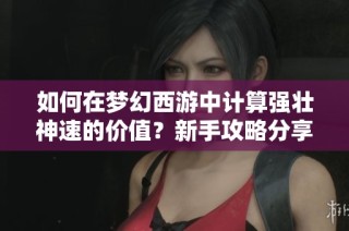 如何在梦幻西游中计算强壮神速的价值？新手攻略分享