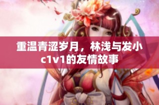 重温青涩岁月，林浅与发小c1v1的友情故事