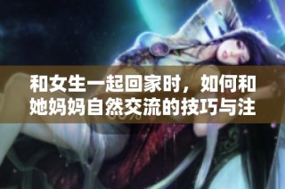 和女生一起回家时，如何和她妈妈自然交流的技巧与注意事项