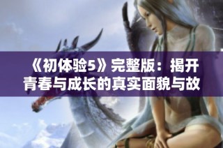 《初体验5》完整版：揭开青春与成长的真实面貌与故事分享
