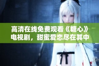 高清在线免费观看《糖心》电视剧，甜蜜爱恋尽在其中