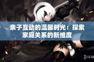 亲子互动的温馨时光：探索家庭关系的新维度