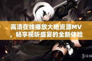 高清在线播放大地资源MV，畅享视听盛宴的全新体验