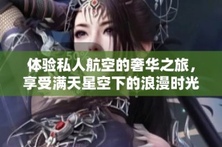体验私人航空的奢华之旅，享受满天星空下的浪漫时光