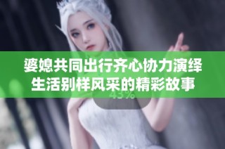 婆媳共同出行齐心协力演绎生活别样风采的精彩故事
