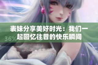 表妹分享美好时光：我们一起回忆往昔的快乐瞬间