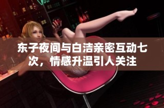 东子夜间与白洁亲密互动七次，情感升温引人关注