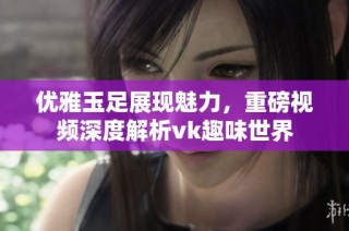 优雅玉足展现魅力，重磅视频深度解析vk趣味世界