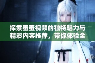 探索羞羞视频的独特魅力与精彩内容推荐，带你体验全新视听享受