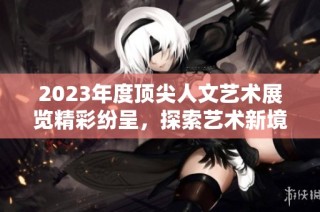 2023年度顶尖人文艺术展览精彩纷呈，探索艺术新境界