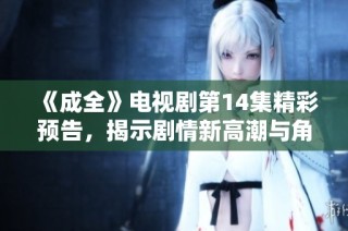 《成全》电视剧第14集精彩预告，揭示剧情新高潮与角色发展